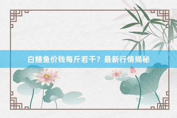 白鳝鱼价钱每斤若干？最新行情揭秘
